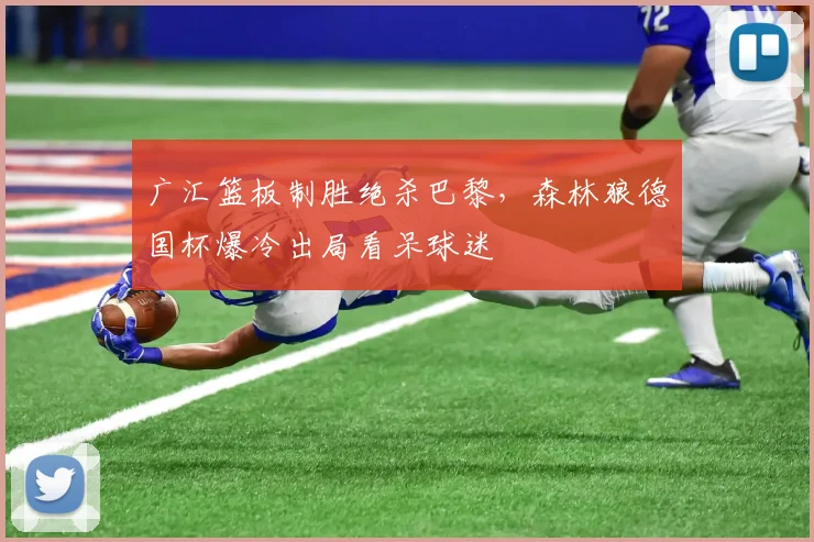 广汇篮板制胜绝杀巴黎,森林狼德国杯爆冷出局看呆球迷