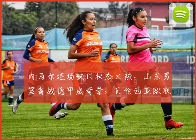 内马尔连场破门状态火热,山东男篮备战德甲成奇景,瓦伦西亚欧联风波