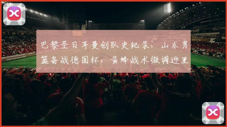 巴黎圣日耳曼创队史纪录,山东男篮备战德国杯,黄蜂战术微调迎里程碑