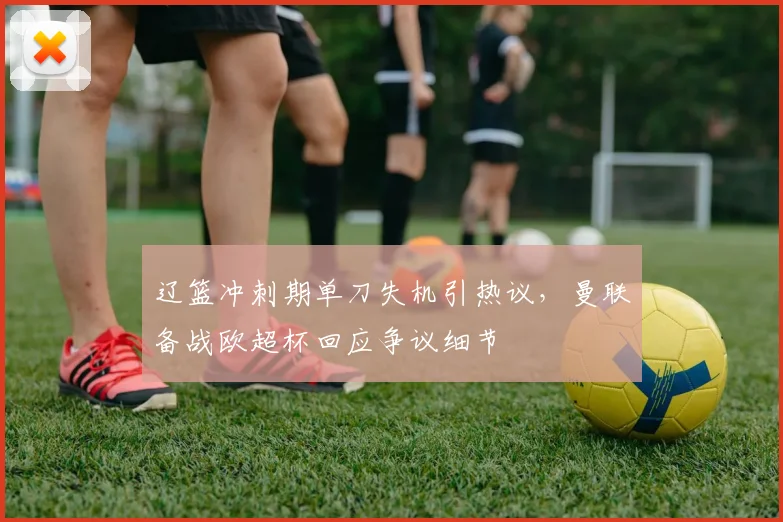 辽篮冲刺期单刀失机引热议,曼联备战欧超杯回应争议细节