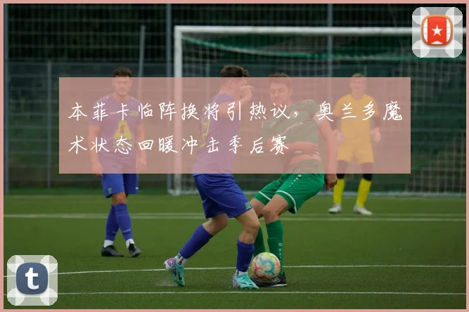 本菲卡临阵换将引热议,奥兰多魔术状态回暖冲击季后赛